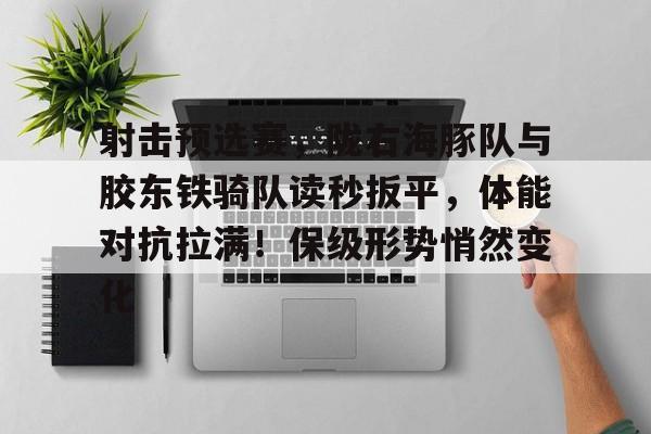 射击预选赛，陇右海豚队与胶东铁骑队读秒扳平，体能对抗拉满！保级形势悄然变化-开云中国官网入口
